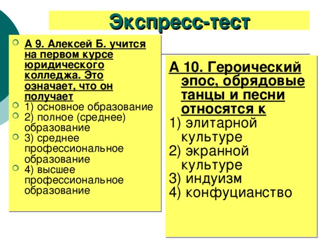 Экспресс-тест А 9. Алексей Б. учится на первом курсе юридического колледжа. Это означает, что он получает 1) основное образование 2) полное (среднее) образование 3) среднее профессиональное образование 4) высшее профессиональное образование А 10. Героический эпос, обрядовые танцы и песни относятся к 1) элитарной культуре 2) экранной культуре 3) индуизм 4) конфуцианство 