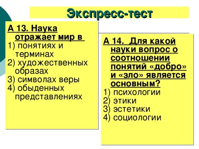 Экспресс-тест А 13. Наука отражает мир в 1) понятиях и терминах 2) художественных образах 3) символах веры 4) обыденных представлениях А 14. Для какой науки вопрос о соотношении понятий «добро» и «зло» является основным? 1) психологии 2) этики 3) эстетики 4) социологии 