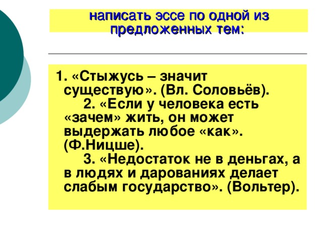 написать эссе по одной из предложенных тем:    1. «Стыжусь – значит существую». (Вл. Соловьёв).         2. «Если у человека есть «зачем» жить, он может выдержать любое «как». (Ф.Ницше).         3. «Недостаток не в деньгах, а в людях и дарованиях делает слабым государство». (Вольтер). 