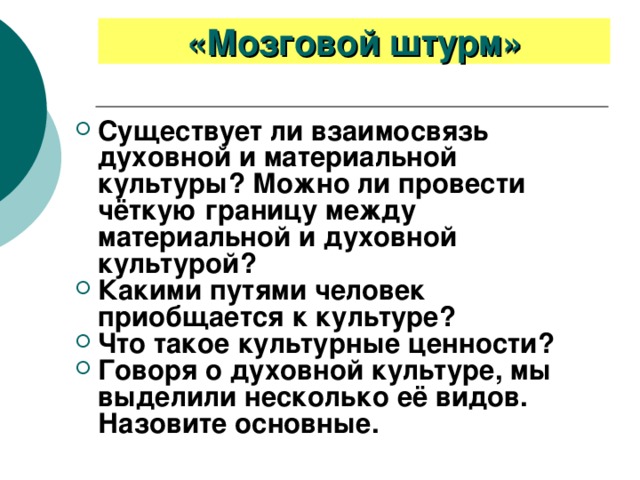 «Мозговой штурм» Существует ли взаимосвязь духовной и материальной культуры? Можно ли провести чёткую границу между материальной и духовной культурой? Какими путями человек приобщается к культуре? Что такое культурные ценности? Говоря о духовной культуре, мы выделили несколько её видов. Назовите основные. 