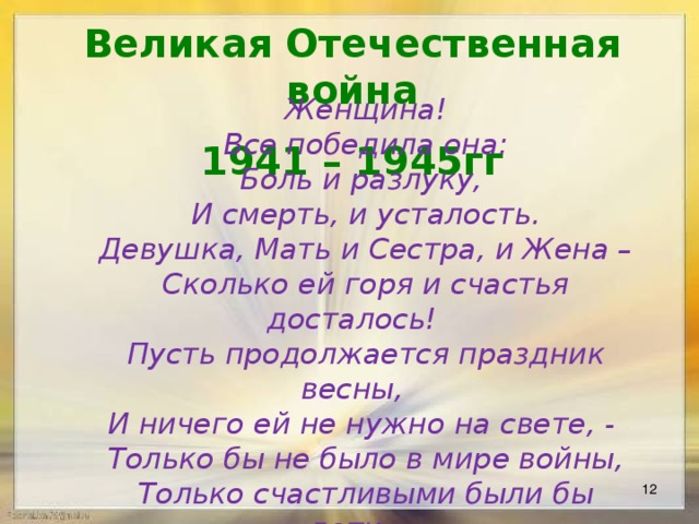 Великая Отечественная война 1941 – 1945гг Женщина! Все победила она: Боль и разлуку, И смерть, и усталость. Девушка, Мать и Сестра, и Жена – Сколько ей горя и счастья досталось! Пусть продолжается праздник весны, И ничего ей не нужно на свете, - Только бы не было в мире войны, Только счастливыми были бы дети.   