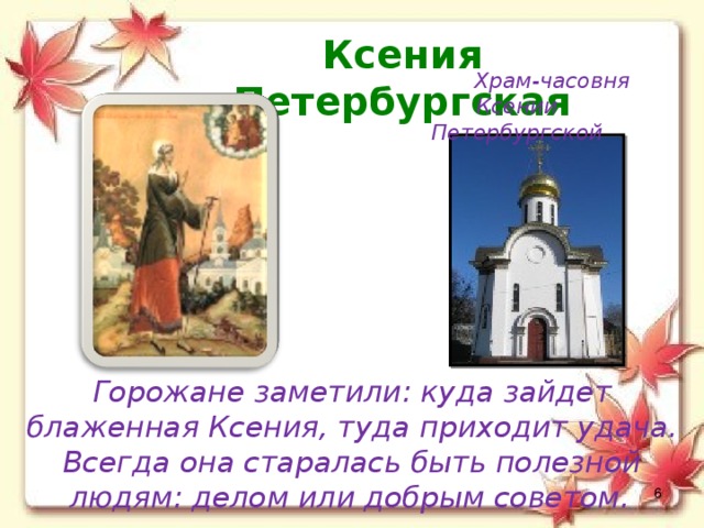 Ксения Петербургская Храм-часовня Ксении Петербургской Горожане заметили: куда зайдет блаженная Ксения, туда приходит удача. Всегда она старалась быть полезной людям: делом или добрым советом.   