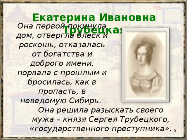 Екатерина Ивановна Трубецкая Она первой покинула дом, отвергла блеск и роскошь, отказалась от богатства и доброго имени, порвала с прошлым и бросилась, как в пропасть, в неведомую Сибирь. Она решила разыскать своего мужа – князя Сергея Трубецкого, «государственного преступника».  