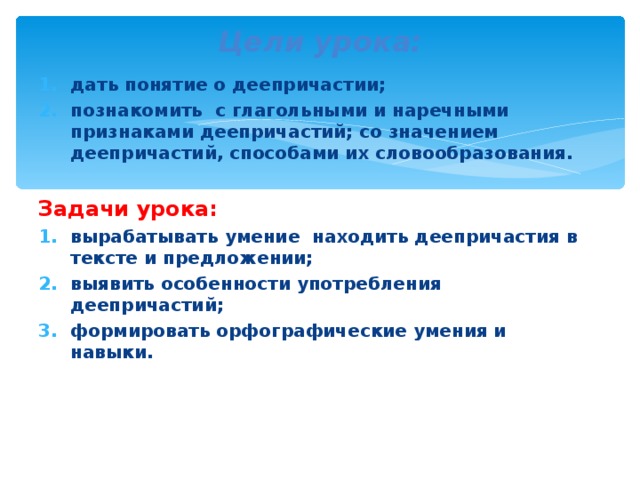 Цели урока: дать понятие о деепричастии; познакомить с глагольными и наречными признаками деепричастий; со значением деепричастий, способами их словообразования.  Задачи урока: вырабатывать умение находить деепричастия в тексте и предложении; выявить особенности употребления деепричастий; формировать орфографические умения и навыки. 