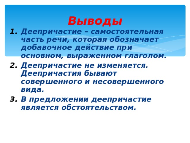 Выводы Деепричастие – самостоятельная часть речи, которая обозначает добавочное действие при основном, выраженном глаголом. Деепричастие не изменяется. Деепричастия бывают совершенного и несовершенного вида. В предложении деепричастие является обстоятельством. 