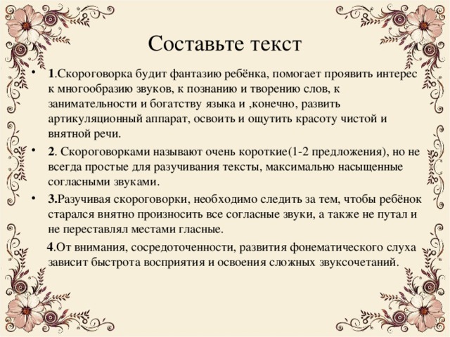 Составьте текст 1 .Скороговорка будит фантазию ребёнка, помогает проявить интерес к многообразию звуков, к познанию и творению слов, к занимательности и богатству языка и ,конечно, развить артикуляционный аппарат, освоить и ощутить красоту чистой и внятной речи. 2 . Скороговорками называют очень короткие(1-2 предложения), но не всегда простые для разучивания тексты, максимально насыщенные согласными звуками. 3. Разучивая скороговорки, необходимо следить за тем, чтобы ребёнок старался внятно произносить все согласные звуки, а также не путал и не переставлял местами гласные.  4 .От внимания, сосредоточенности, развития фонематического слуха зависит быстрота восприятия и освоения сложных звуксочетаний. 