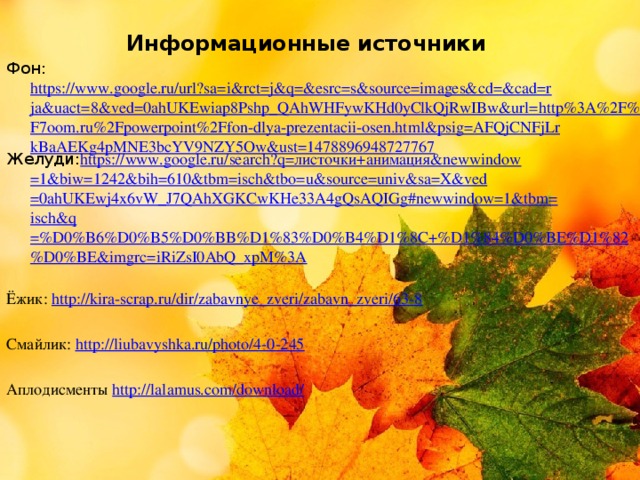      Информационные источники Фон: https://www.google.ru/url?sa=i&rct=j&q=&esrc=s&source=images&cd=&cad=rja&uact=8&ved=0ahUKEwiap8Pshp_QAhWHFywKHd0yClkQjRwIBw&url=http%3A%2F%2F7oom.ru%2Fpowerpoint%2Ffon-dlya-prezentacii-osen.html&psig=AFQjCNFjLrkBaAEKg4pMNE3bcYV9NZY5Ow&ust=1478896948727767 Желуди: https://www.google.ru/search?q= листочки+анимация& newwindow =1&biw=1242&bih=610&tbm= isch&tbo = u&source = univ&sa = X&ved =0ahUKEwj4x6vW_J7QAhXGKCwKHe33A4gQsAQIGg#newwindow=1&tbm= isch&q =%D0%B6%D0%B5%D0%BB%D1%83%D0%B4%D1%8C+%D1%84%D0%BE%D1%82%D0%BE&imgrc=iRiZsI0AbQ_xpM%3A Ёжик: http://kira-scrap.ru/dir/zabavnye_zveri/zabavn_zveri/63-8 Смайлик: http://liubavyshka.ru/photo/4-0-245 Аплодисменты http://lalamus.com/download/     