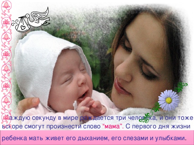  Каждую секунду в мире рождается три человека, и они тоже вскоре смогут произнести слово “мама”. С первого дня жизни ребенка мать живет его дыханием, его слезами и улыбками .  