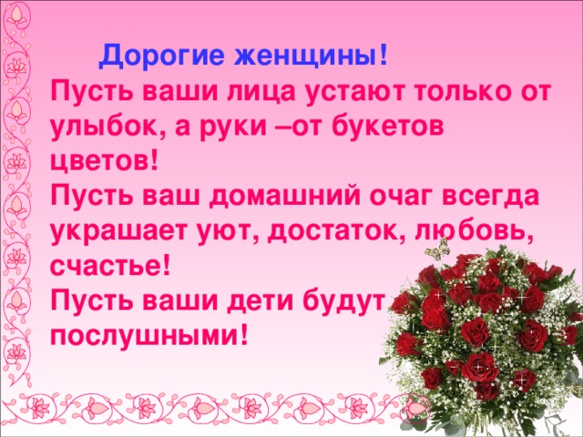  Дорогие женщины!  Пусть ваши лица устают только от улыбок, а руки –от букетов цветов!  Пусть ваш домашний очаг всегда украшает уют, достаток, любовь, счастье!  Пусть ваши дети будут послушными! 