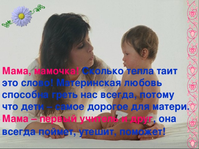 Мама, мамочка! Сколько тепла таит это слово! Материнская любовь способна греть нас всегда, потому что дети – самое дорогое для матери. Мама – первый учитель и друг , она всегда поймет, утешит, поможет!   
