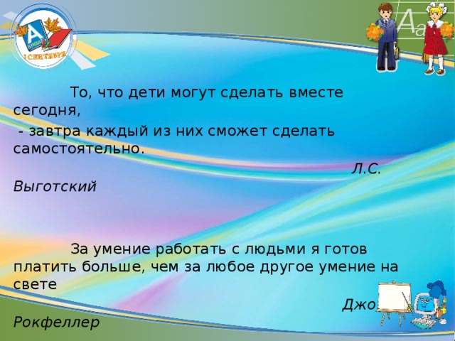 То, что дети могут сделать вместе сегодня,  - завтра каждый из них сможет сделать самостоятельно.  Л.С. Выготский   За умение работать с людьми я готов платить больше, чем за любое другое умение на свете  Джон Рокфеллер