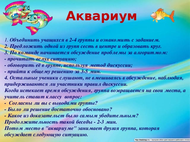 Аквариум 1. Объединить учащихся в 2-4 группы и ознакомить с заданием. 2. Предложить одной из групп сесть в центре и образовать круг. 3. По команде начинается обсуждение проблемы за алгоритмом: - прочитать вслух ситуацию; - обговорить её в группе, используя метод дискуссии; - прийти к общему решению за 3-5 мин. 4. Остальные ученики слушают, не вмешиваясь в обсуждение, наблюдая, придерживаются ли участники правил дискуссии. Когда истекает время обсуждения, группа возвращается на свои места, а учитель ставит классу вопрос: - Согласны ли вы с выводами группы? - Было ли решение достаточно обосновано? - Какое из доказательст было самым убедительным? Продолжительность такой беседы - 2-3 мин. Потом место в 
