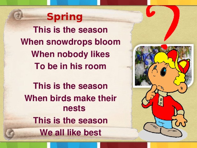 Spring  This is the season When snowdrops bloom When nobody likes To be in his room  This is the season When birds make their nests This is the season We all like best 