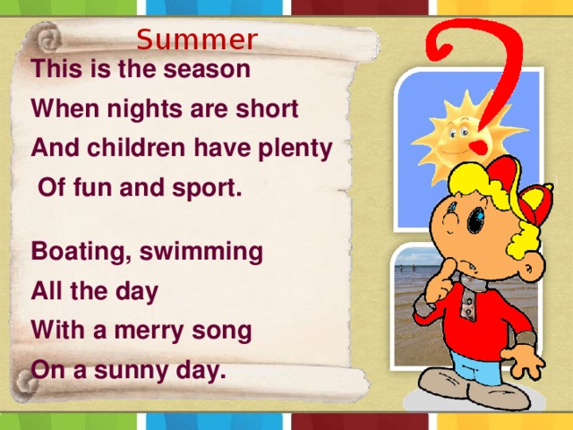 Summer This is the season When nights are short And children have plenty  Of fun and sport.  Boating, swimming All the day With a merry song On a sunny day.  