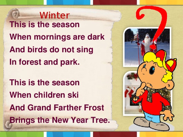 Winter  This is the season When mornings are dark And birds do not sing In forest and park.  This is the season When children ski And Grand Farther Frost Brings the New Year Tree. 
