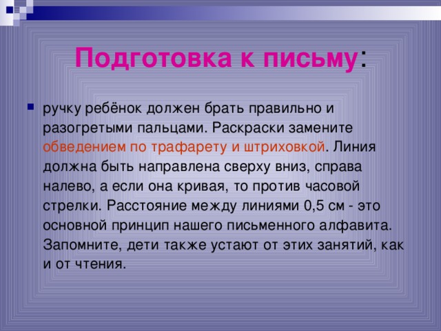 Подготовка к письму : ручку ребёнок должен брать правильно и разогретыми пальцами. Раскраски замените обведением по трафарету и штриховкой . Линия должна быть направлена сверху вниз, справа налево, а если она кривая, то против часовой стрелки. Расстояние между линиями 0,5 см - это основной принцип нашего письменного алфавита. Запомните, дети также устают от этих занятий, как и от чтения.  