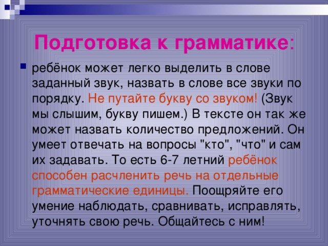 Подготовка к грамматике : ребёнок может легко выделить в слове заданный звук, назвать в слове все звуки по порядку. Не путайте букву со звуком! (Звук мы слышим, букву пишем.) В тексте он так же может назвать количество предложений. Он умеет отвечать на вопросы 