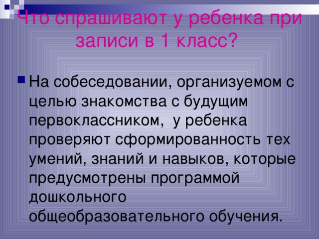 Что спрашивают у ребенка при записи в 1 класс?  На собеседовании, организуемом с целью знакомства с будущим первоклассником, у ребенка проверяют сформированность тех умений, знаний и  навыков, которые предусмотрены программой дошкольного общеобразовательного обучения. 