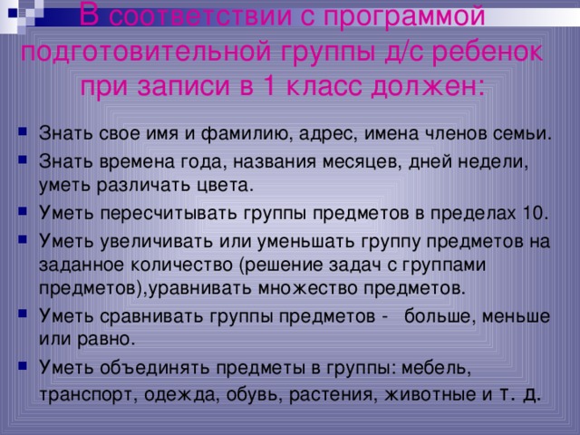 В соответствии с программой подготовительной группы д/с ребенок при записи в 1 класс должен:   Знать свое имя и фамилию, адрес, имена членов семьи. Знать времена года, названия месяцев, дней недели, уметь различать цвета. Уметь пересчитывать группы предметов в пределах 10. Уметь увеличивать или уменьшать группу предметов на заданное количество (решение задач с группами предметов),уравнивать множество предметов. Уметь сравнивать группы предметов - больше, меньше или равно. Уметь объединять предметы в группы: мебель, транспорт, одежда, обувь, растения, животные и т. д. 