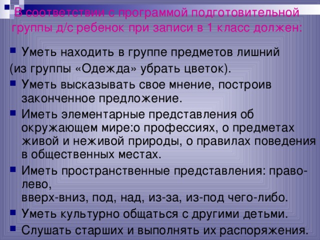 В соответствии с программой подготовительной группы д/с ребенок при записи в 1 класс должен:   Уметь находить в группе предметов лишний (из группы «Одежда» убрать цветок).  Уметь высказывать свое мнение, построив законченное предложение. Иметь элементарные представления об окружающем мире:о профессиях, о предметах живой и неживой природы, о правилах поведения в общественных местах. Иметь пространственные представления: право-лево,  вверх-вниз, под, над, из-за, из-под чего-либо. Уметь культурно общаться с другими детьми. Слушать старших и выполнять их распоряжения.  