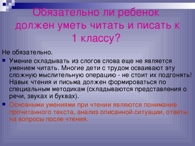 Обязательно ли ребенок  должен уметь читать и писать к 1 классу?  Не обязательно. Умение складывать из слогов слова еще не является умением читать. Многие дети с трудом осваивают эту сложную мыслительную операцию - не стоит их подгонять! Навык чтения и письма должен формироваться по специальным методикам (складываются представления о речи, звуках и буквах). Основными умениями при чтении являются понимание прочитанного текста, анализ описанной ситуации, ответы на вопросы после чтения. 