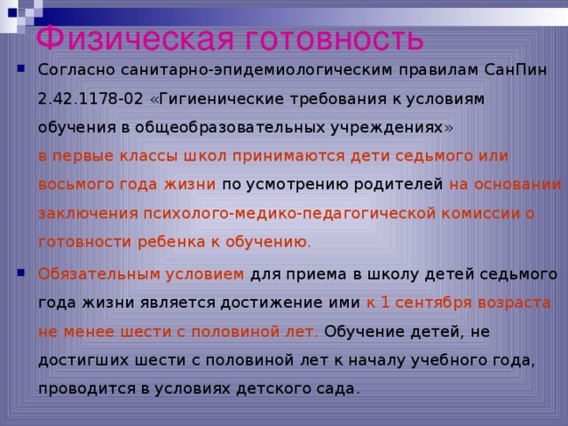 Физическая готовность Согласно санитарно-эпидемиологическим правилам СанПин 2.42.1178-02 «Гигиенические требования к условиям обучения в общеобразовательных учреждениях» в первые классы школ принимаются дети седьмого или восьмого года жизни по усмотрению родителей на основании заключения психолого-медико-педагогической комиссии о готовности ребенка к обучению. Обязательным условием для приема в школу детей седьмого года жизни является достижение ими к 1 сентября возраста не менее шести с половиной лет. Обучение детей, не достигших шести с половиной лет к началу учебного года, проводится в условиях детского сада.  