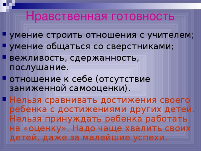Нравственная готовность умение строить отношения с учителем; умение общаться со сверстниками; вежливость, сдержанность, послушание. отношение к себе (отсутствие заниженной самооценки). Нельзя сравнивать достижения своего ребенка с достижениями других детей. Нельзя принуждать ребенка работать на «оценку». Надо чаще хвалить своих детей, даже за малейшие успехи. *умение регулировать свои действия и свое поведение, умение восприниматьучебную задачу, внимательно, не перебивая слушать старшего, не вмешиваться в разговор старших; *принимать точку зрения другого, умение взглянуть на себя со стороны, умение выслушивать одноклассников, адекватно реагировать на неудачу других; * Помощь от родителей должна быть в форме совета, а не в виде приказа, навязывания своего мнения.  