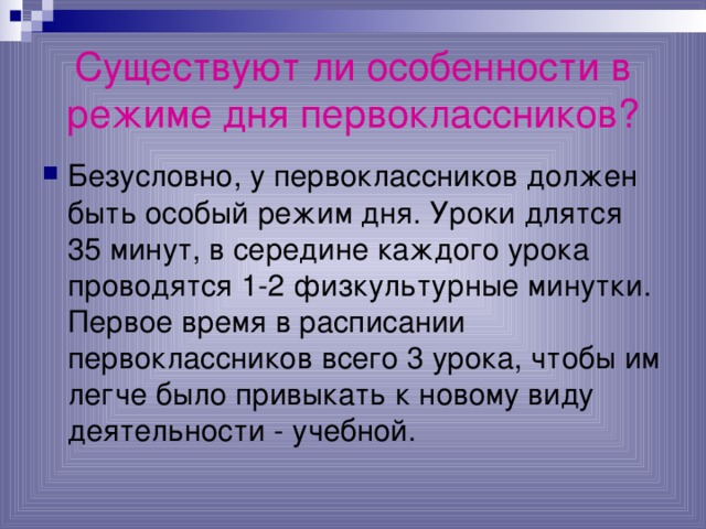 Существуют ли особенности в режиме дня первоклассников? Безусловно, у первоклассников должен быть особый режим дня. Уроки длятся 35 минут, в середине каждого урока проводятся 1-2 физкультурные минутки. Первое время в расписании первоклассников всего 3 урока, чтобы им легче было привыкать к новому виду деятельности - учебной. 