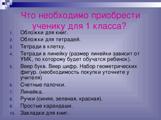Что необходимо приобрести ученику для 1 класса?  Обложки для книг. Обложки для тетрадей. Тетради в клетку. Тетради в линейку (размер линейки зависит от УМК, по которому будет обучатся ребенок). Веер букв. Веер цифр. Набор геометрических фигур. (необходимость покупки уточните у учителя) Счетные палочки. Линейка. Ручки (синяя, зеленая, красная). Простые карандаши. Закладки для  книг. 