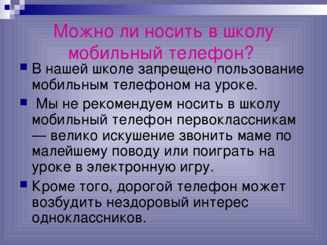 Можно ли носить в школу мобильный телефон?  В нашей школе запрещено пользование мобильным телефоном на уроке.  Мы не рекомендуем носить в школу мобильный телефон первоклассникам — велико искушение звонить маме по малейшему поводу или поиграть на уроке в электронную игру. Кроме того, дорогой телефон может возбудить нездоровый интерес одноклассников. 