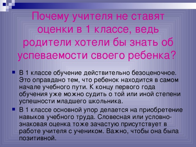 Почему учителя не ставят оценки в 1 классе, ведь родители хотели бы знать об успеваемости своего ребенка?  В 1 классе обучение действительно безоценочное. Это оправдано тем, что ребенок находится в самом начале учебного пути. К концу первого года обучения уже можно судить о той или иной степени успешности младшего школьника. В 1 классе основной упор делается на приобретение навыков учебного труда. Словесная или условно-знаковая оценка тоже зачастую присутствует в работе учителя с учеником. Важно, чтобы она была позитивной. 