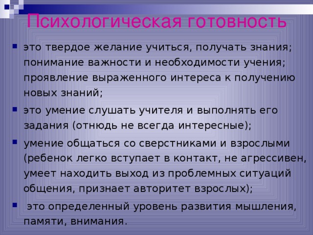 Психологическая готовность это твердое желание учиться, получать знания; понимание важности и необходимости учения; проявление выраженного интереса к получению новых знаний; это умение слушать учителя и выполнять его задания (отнюдь не всегда интересные); умение общаться со сверстниками и взрослыми (ребенок легко вступает в контакт, не агрессивен, умеет находить выход из проблемных ситуаций общения, признает авторитет взрослых);  это определенный уровень развития мышления, памяти, внимания.  