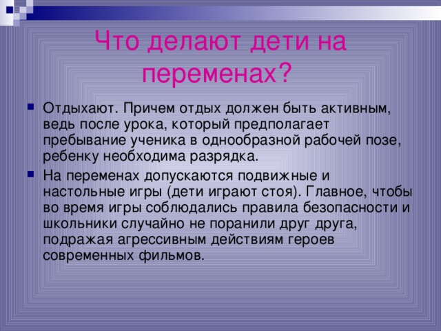 Что делают дети на переменах?  Отдыхают. Причем отдых должен быть активным, ведь после урока, который предполагает пребывание ученика в однообразной рабочей позе, ребенку необходима разрядка. На переменах допускаются подвижные и настольные игры (дети играют стоя). Главное, чтобы во время игры соблюдались правила безопасности и школьники случайно не поранили друг друга, подражая агрессивным действиям героев современных фильмов. 