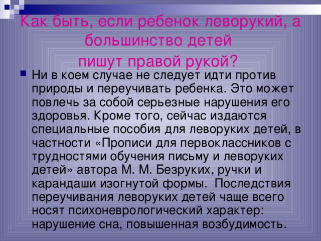 Как быть, если ребенок леворукий, а большинство детей  пишут правой рукой?  Ни в коем случае не следует идти против природы и переучивать ребенка. Это может повлечь за собой серьезные нарушения его здоровья. Кроме того, сейчас издаются специальные пособия для леворуких детей, в частности «Прописи для первоклассников с трудностями обучения письму и леворуких детей» автора М. М. Безруких, ручки и карандаши изогнутой формы. Последствия переучивания леворуких детей чаще всего носят психоневрологический характер: нарушение сна, повышенная возбудимость. 