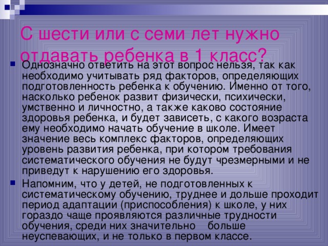 С шести или с семи лет нужно отдавать ребенка в 1 класс?   Однозначно ответить на этот вопрос нельзя, так как необходимо учитывать ряд факторов, определяющих подготовленность ребенка к обучению. Именно от того, насколько ребенок развит физически, психически, умственно и личностно, а также каково состояние здоровья ребенка, и будет зависеть, с какого возраста ему необходимо начать обучение в школе. Имеет значение весь комплекс факторов, определяющих уровень развития ребенка, при котором требования систематического обучения не будут чрезмерными и не приведут к нарушению его здоровья. Напомним, что у детей, не подготовленных к систематическому обучению, труднее и дольше проходит период адаптации (приспособления) к школе, у них гораздо чаще проявляются различные трудности обучения, среди них значительно больше неуспевающих, и не только в первом классе. 