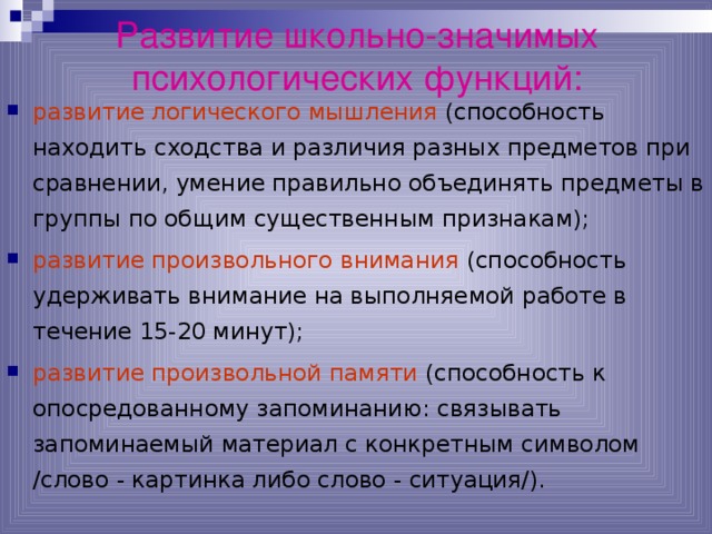 Развитие школьно-значимых психологических функций:   развитие логического мышления (способность находить сходства и различия разных предметов при сравнении, умение правильно объединять предметы в группы по общим существенным признакам); развитие произвольного внимания (способность удерживать внимание на выполняемой работе в течение 15-20 минут); развитие произвольной памяти (способность к опосредованному запоминанию: связывать запоминаемый материал с конкретным символом /слово - картинка либо слово - ситуация/). 