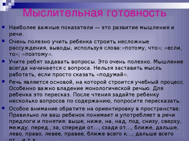 Мыслительная готовность Наиболее важные показатели — это развитие мышления и речи. Очень полезно учить ребенка строить несложные рассуждения, выводы, используя слова:«потому, что»; «если, то»; «поэтому». Учите ребят задавать вопросы. Это очень полезно. Мышление всегда начинается с вопроса. Нельзя заставить мысль работать, если просто сказать «подумай». Речь является основой, на которой строится учебный процесс. Особенно важно владение монологической речью. Для ребенка это пересказ. После чтения задайте ребенку несколько вопросов по содержанию, попросите пересказать. Особое внимание обратите на ориентировку в пространстве. Правильно ли ваш ребенок понимает и употребляет в речи предлоги и понятия: выше, ниже, на, над, под, снизу, сверху, между, перед., за, спереди от…, сзади от…, ближе, дальше, лево, право, левее, правее, ближе всего к…, дальше всего от… и т.д. 