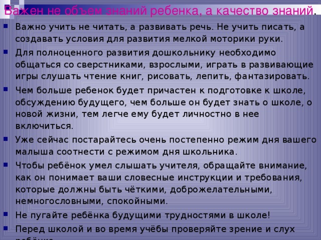Важен не объем знаний ребенка, а качество знаний . Важно учить не читать, а развивать речь. Не учить писать, а создавать условия для развития мелкой моторики руки. Для полноценного развития дошкольнику необходимо общаться со сверстниками, взрослыми, играть в развивающие игры слушать чтение книг, рисовать, лепить, фантазировать. Чем больше ребенок будет причастен к подготовке к школе, обсуждению будущего, чем больше он будет знать о школе, о новой жизни, тем легче ему будет личностно в нее включиться. Уже сейчас постарайтесь очень постепенно режим дня вашего малыша соотнести с режимом дня школьника. Чтобы ребёнок умел слышать учителя, обращайте внимание, как он понимает ваши словесные инструкции и требования, которые должны быть чёткими, доброжелательными, немногословными, спокойными. Не пугайте ребёнка будущими трудностями в школе! Перед школой и во время учёбы проверяйте зрение и слух ребёнка.  