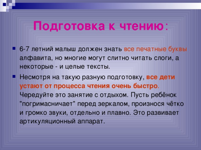 Подготовка к чтению : 6-7 летний малыш должен знать все печатные буквы алфавита, но многие могут слитно читать слоги, а некоторые - и целые тексты. Несмотря на такую разную подготовку, все дети устают от процесса чтения очень быстро . Чередуйте это занятие с отдыхом. Пусть ребёнок 