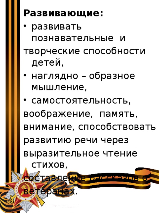 Развивающие: развивать познавательные и творческие способности детей, наглядно – образное мышление, самостоятельность, воображение, память, внимание, способствовать развитию речи через выразительное чтение стихов, составление рассказов о ветеранах. 