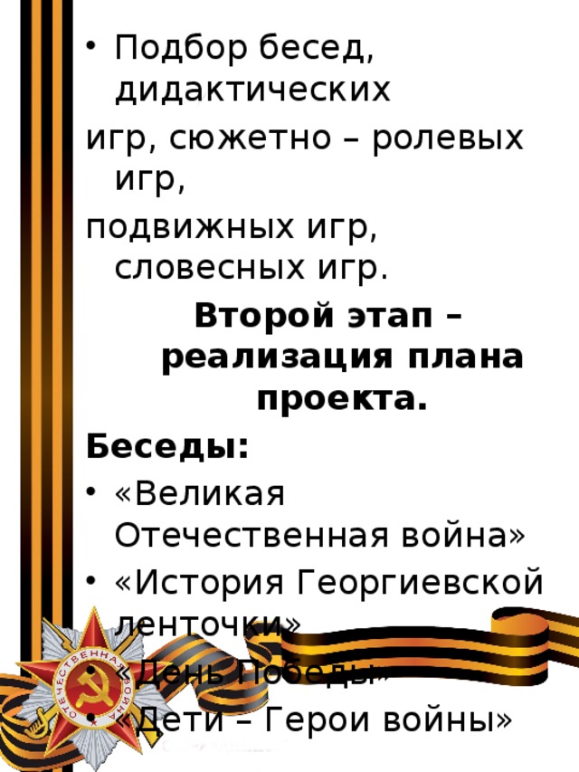 Подбор бесед, дидактических игр, сюжетно – ролевых игр, подвижных игр, словесных игр. Второй этап – реализация плана проекта. Беседы: «Великая Отечественная война» «История Георгиевской ленточки» «День Победы» «Дети – Герои войны» 