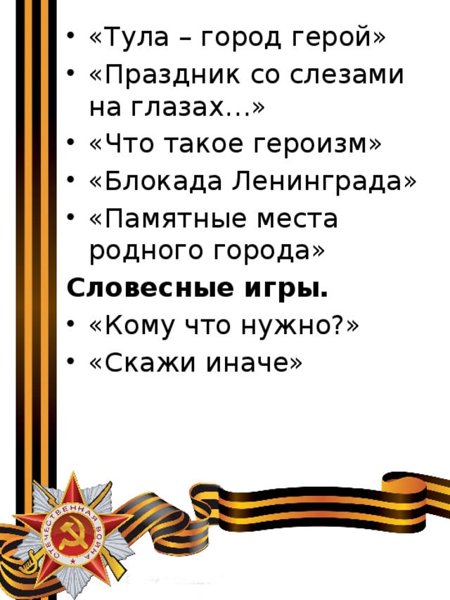 «Тула – город герой» «Праздник со слезами на глазах…» «Что такое героизм» «Блокада Ленинграда» «Памятные места родного города» Словесные игры. «Кому что нужно?» «Скажи иначе» 