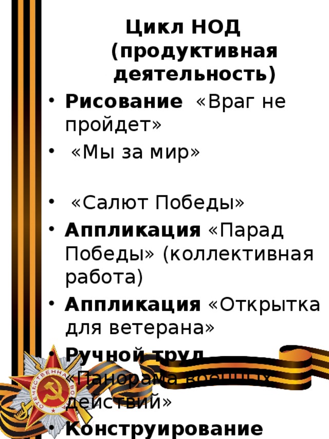 Цикл НОД (продуктивная деятельность) Рисование «Враг не пройдет»  «Мы за мир»  «Салют Победы» Аппликация «Парад Победы» (коллективная работа)  Аппликация «Открытка для ветерана» Ручной труд «Панорама военных действий» Конструирование «Вечный огонь» 