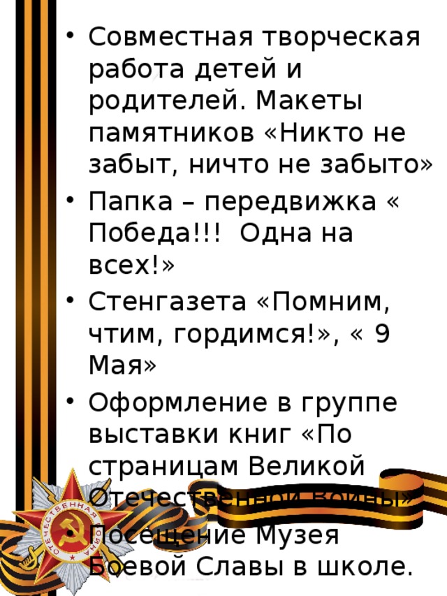 Совместная творческая работа детей и родителей. Макеты памятников «Никто не забыт, ничто не забыто» Папка – передвижка « Победа!!! Одна на всех!» Стенгазета «Помним, чтим, гордимся!», « 9 Мая» Оформление в группе выставки книг «По страницам Великой Отечественной Войны» Посещение Музея Боевой Славы в школе. 