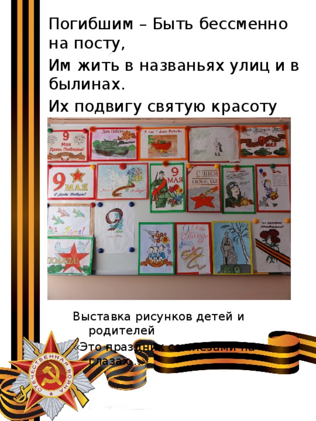  Погибшим – Быть бессменно на посту,  Им жить в названьях улиц и в былинах.  Их подвигу святую красоту  Отобразят художники в картинах. Выставка рисунков детей и родителей «Это праздник со слезами на глазах…» 