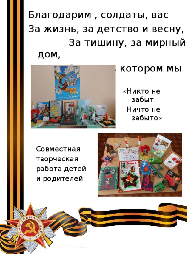 Благодарим , солдаты, вас За жизнь, за детство и весну,  За тишину, за мирный дом,  За мир, в котором мы живем! «Никто не забыт.  Ничто не забыто» Совместная творческая работа детей и родителей 