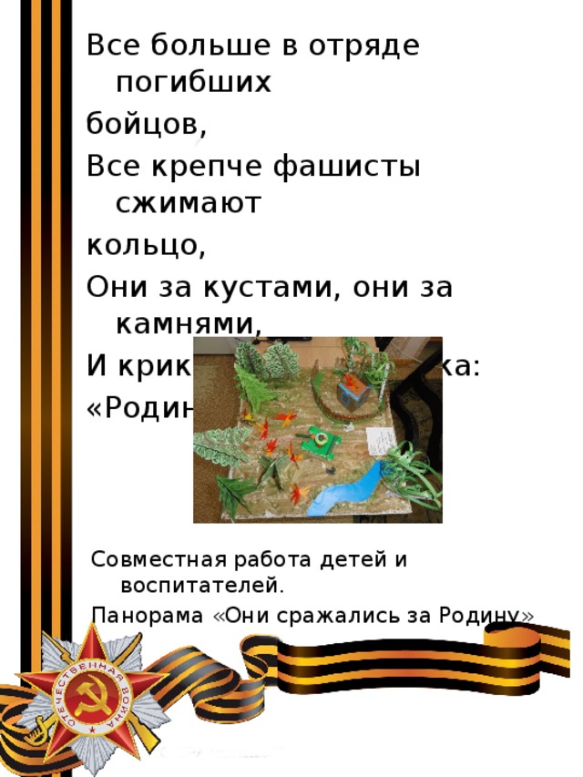 Все больше в отряде погибших бойцов, Все крепче фашисты сжимают кольцо, Они за кустами, они за камнями, И крикнул мой дедушка: «Родина с нами!» Совместная работа детей и воспитателей. Панорама «Они сражались за Родину» 