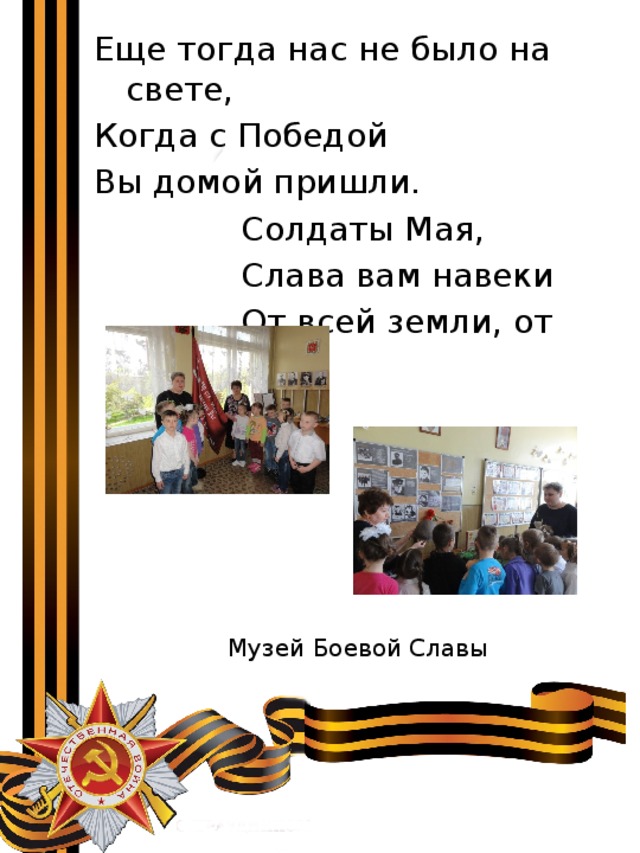Еще тогда нас не было на свете, Когда с Победой Вы домой пришли.  Солдаты Мая,  Слава вам навеки  От всей земли, от всей земли! Музей Боевой Славы 