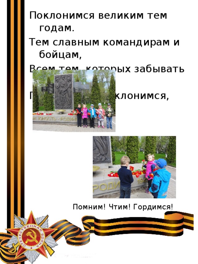 Поклонимся великим тем годам. Тем славным командирам и бойцам, Всем тем, которых забывать нельзя… Поклонимся, поклонимся, друзья! Помним! Чтим! Гордимся! 