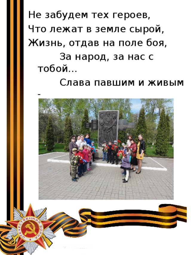 Не забудем тех героев, Что лежат в земле сырой, Жизнь, отдав на поле боя,  За народ, за нас с тобой…  Слава павшим и живым -  От души спасибо им! 